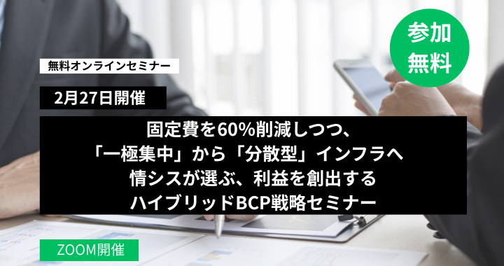 2月27日開催｜固定費を60％削減しつつ、「一極集中」から「分散型」インフラへ　情シスが選ぶ、利益を創出するハイブリッドBCP戦略セミナー