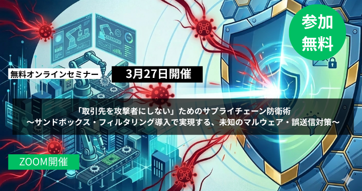 3月27日開催｜「取引先を攻撃者にしない」ためのサプライチェーン防衛術 〜サンドボックス・フィルタリング導入で実現する、未知のマルウェア・誤送信対策〜