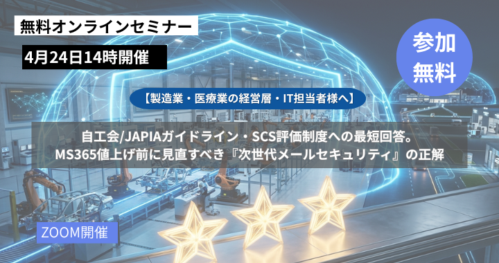 4月24日開催｜【製造業・医療業の経営層・IT担当者様へ】自工会/JAPIAガイドライン・SCS評価制度への最短回答。MS365値上げ前に見直すべき『次世代メールセキュリティ』の正解